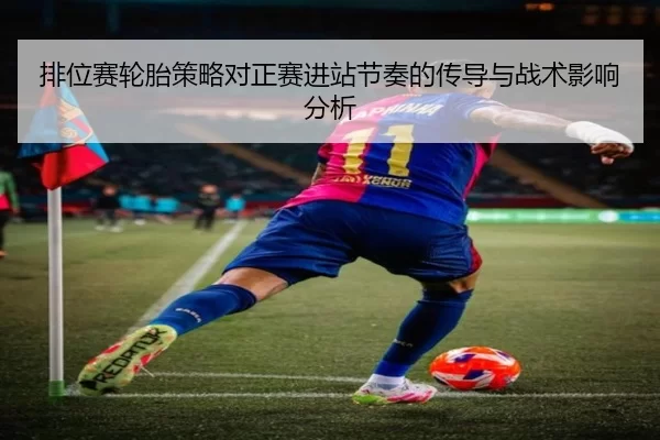 排位赛轮胎策略对正赛进站节奏的传导与战术影响分析
